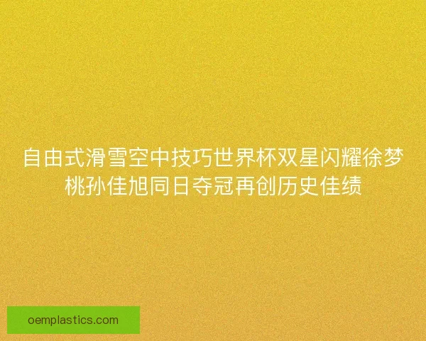 自由式滑雪空中技巧世界杯双星闪耀徐梦桃孙佳旭同日夺冠再创历史佳绩