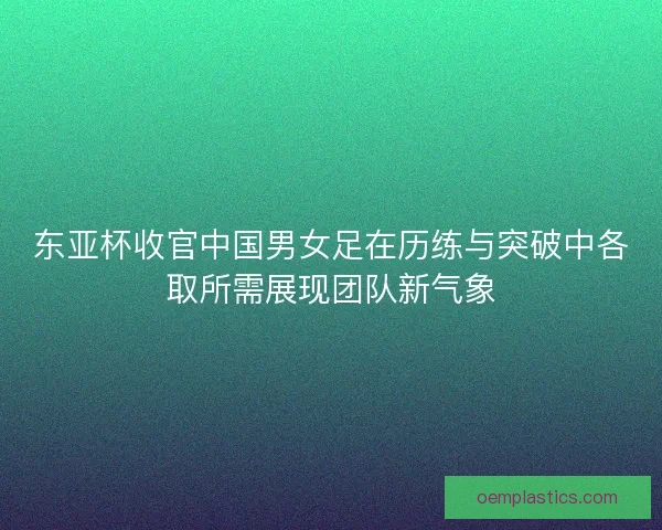 东亚杯收官中国男女足在历练与突破中各取所需展现团队新气象