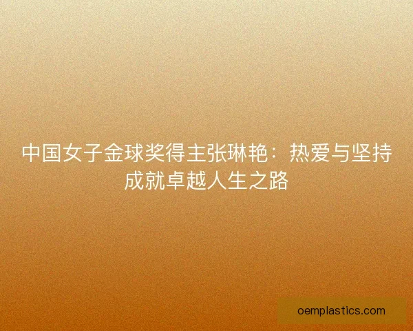中国女子金球奖得主张琳艳：热爱与坚持成就卓越人生之路
