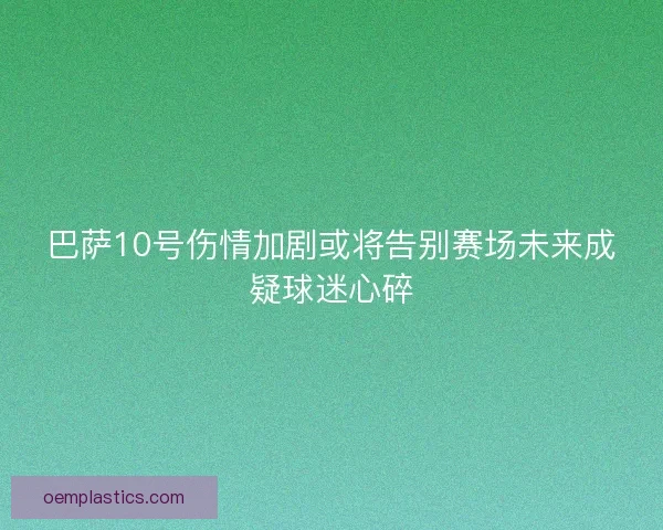 巴萨10号伤情加剧或将告别赛场未来成疑球迷心碎